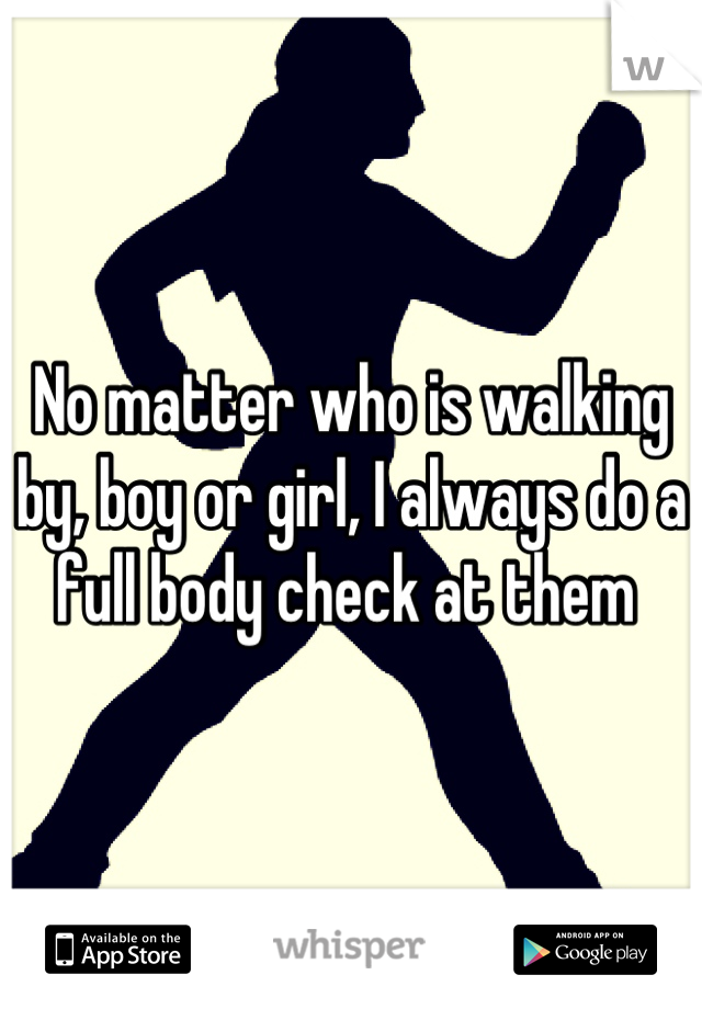 No matter who is walking by, boy or girl, I always do a full body check at them 