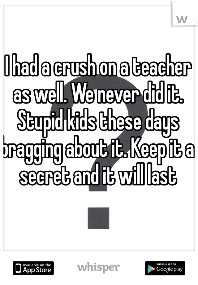 I had a crush on a teacher as well. We never did it. Stupid kids these days bragging about it. Keep it a secret and it will last 