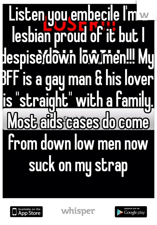 Listen you embecile I'm a lesbian proud of it but I despise down low men!!! My BFF is a gay man & his lover is "straight" with a family. Most aids cases do come from down low men now suck on my strap