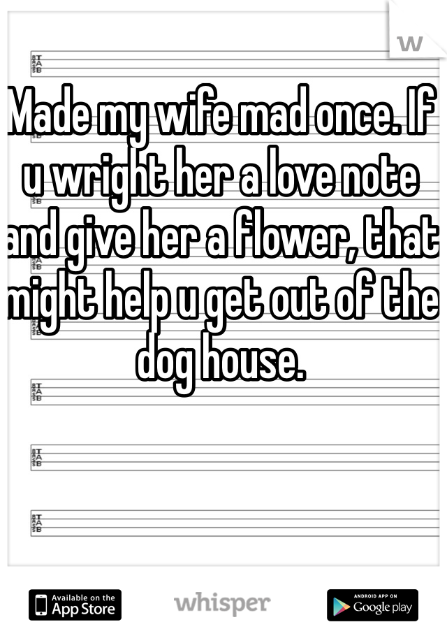 Made my wife mad once. If u wright her a love note and give her a flower, that might help u get out of the dog house.