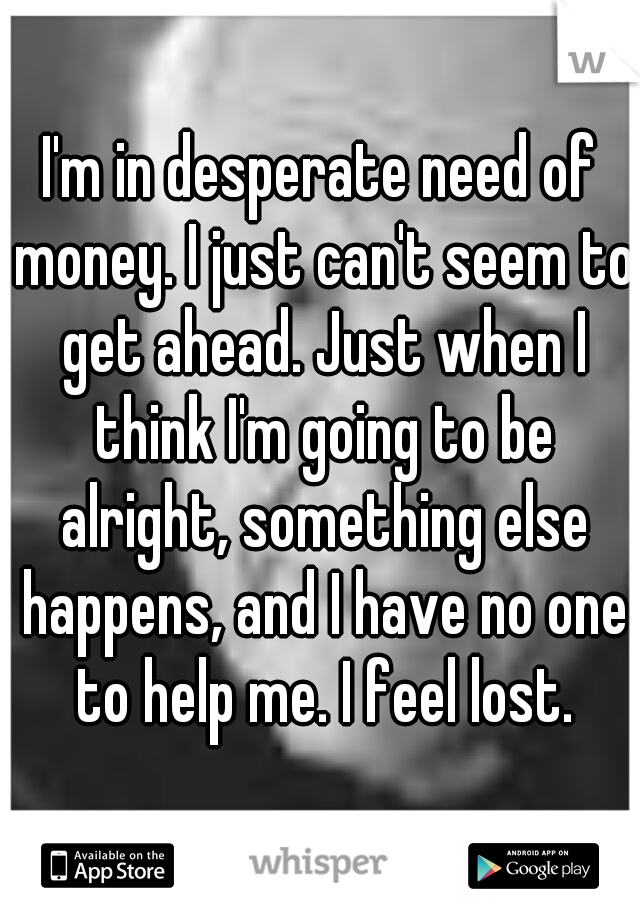 I'm in desperate need of money. I just can't seem to get ahead. Just when I think I'm going to be alright, something else happens, and I have no one to help me. I feel lost.