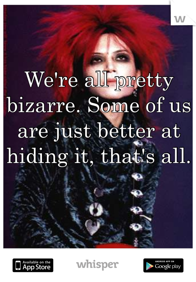 We're all pretty bizarre. Some of us are just better at hiding it, that's all.