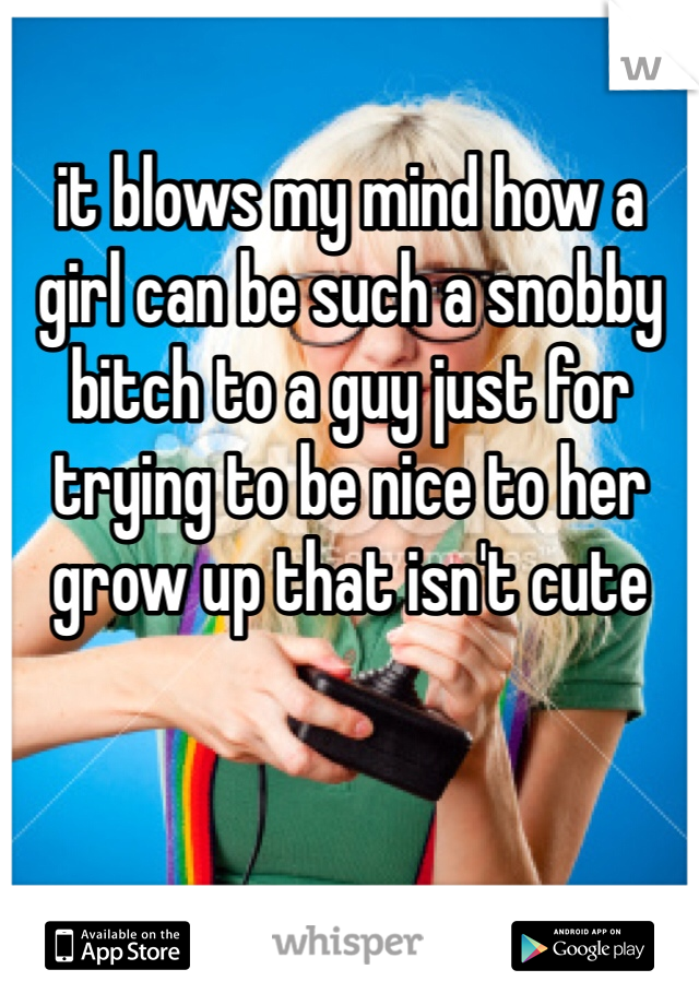 it blows my mind how a girl can be such a snobby bitch to a guy just for trying to be nice to her grow up that isn't cute 