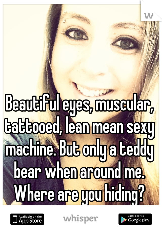 Beautiful eyes, muscular, tattooed, lean mean sexy machine. But only a teddy bear when around me. Where are you hiding? Reply with pic