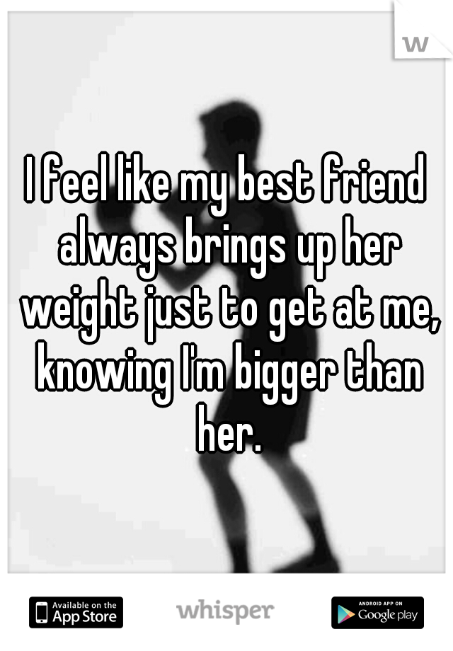 I feel like my best friend always brings up her weight just to get at me, knowing I'm bigger than her.