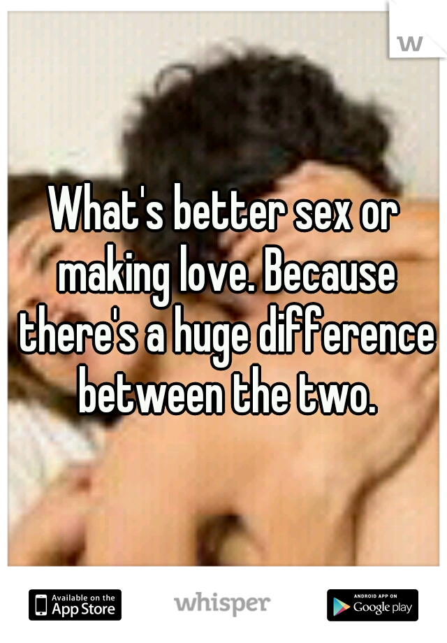 What's better sex or making love. Because there's a huge difference between the two.