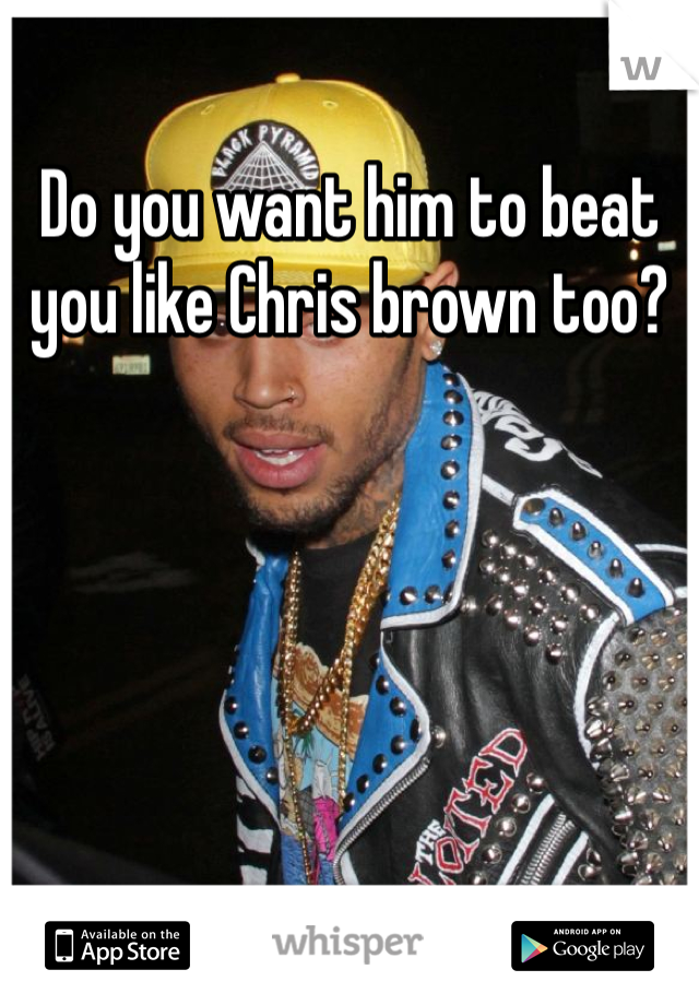 Do you want him to beat you like Chris brown too? 