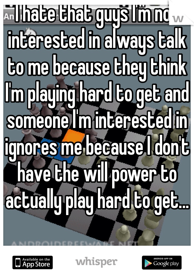 I hate that guys I'm not interested in always talk to me because they think I'm playing hard to get and someone I'm interested in ignores me because I don't have the will power to actually play hard to get...