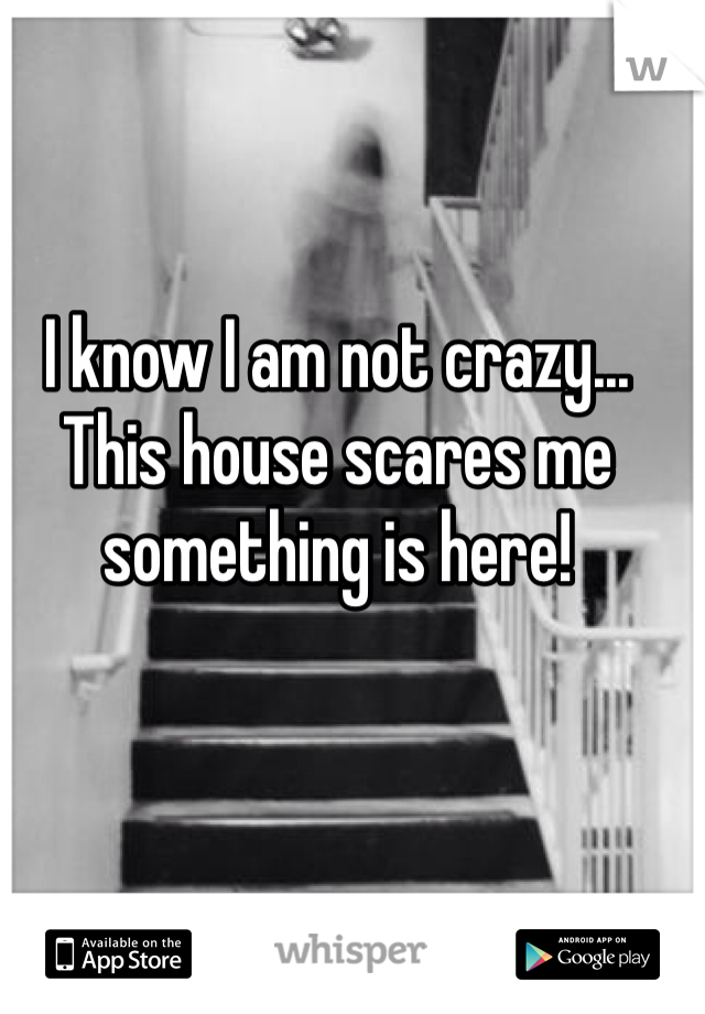 I know I am not crazy... This house scares me something is here!
