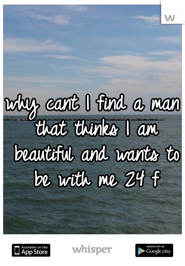 why cant I find a man that thinks I am beautiful and wants to be with me 24 f