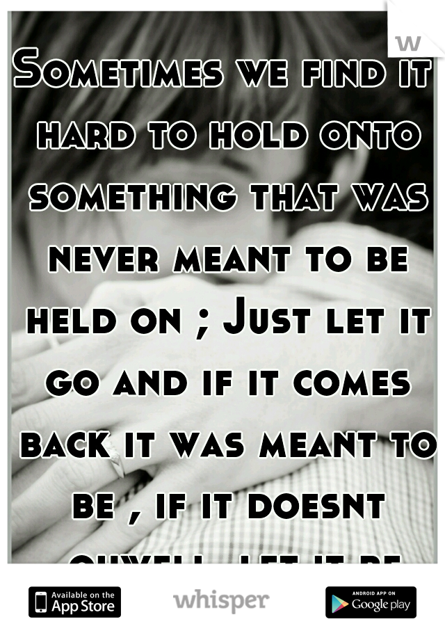 Sometimes we find it hard to hold onto something that was never meant to be held on ; Just let it go and if it comes back it was meant to be , if it doesnt ..ohwell..let it be 