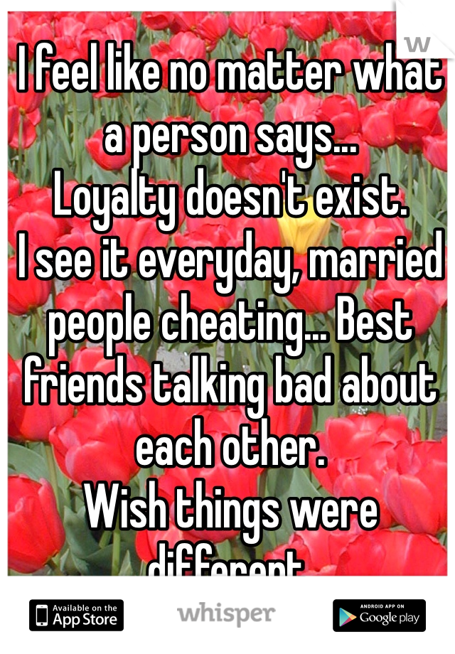 I feel like no matter what a person says...
Loyalty doesn't exist. 
I see it everyday, married people cheating... Best friends talking bad about each other. 
Wish things were different.