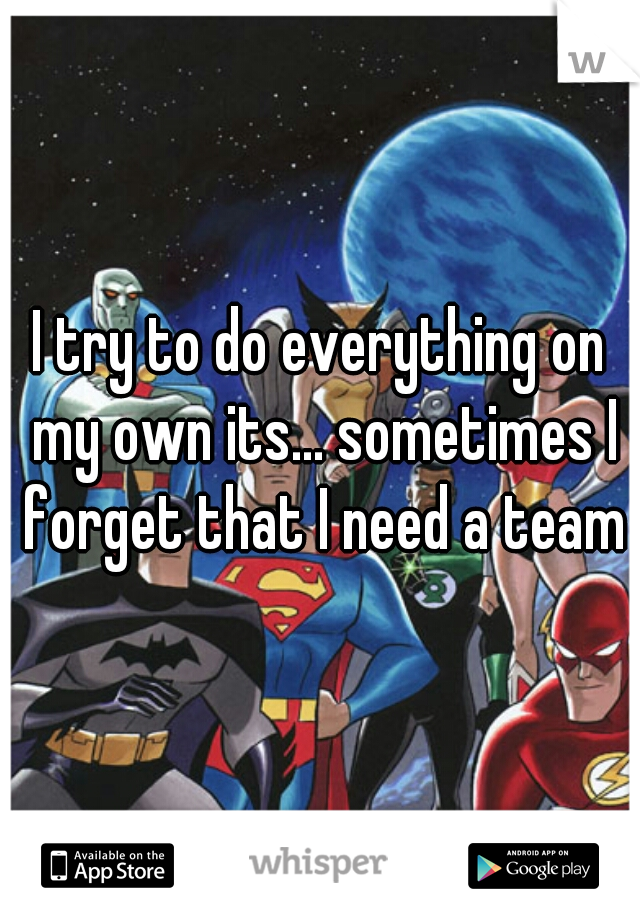 I try to do everything on my own its... sometimes I forget that I need a team