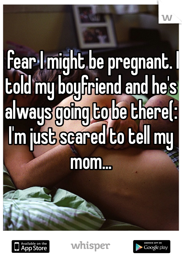 I fear I might be pregnant. I told my boyfriend and he's always going to be there(: I'm just scared to tell my mom...