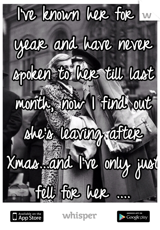 I've known her for a year and have never spoken to her till last month, now I find out she's leaving after Xmas...and I've only just fell for her ....