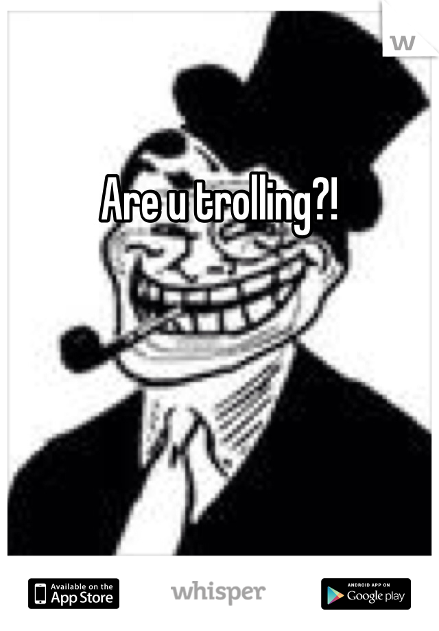 Are u trolling?!