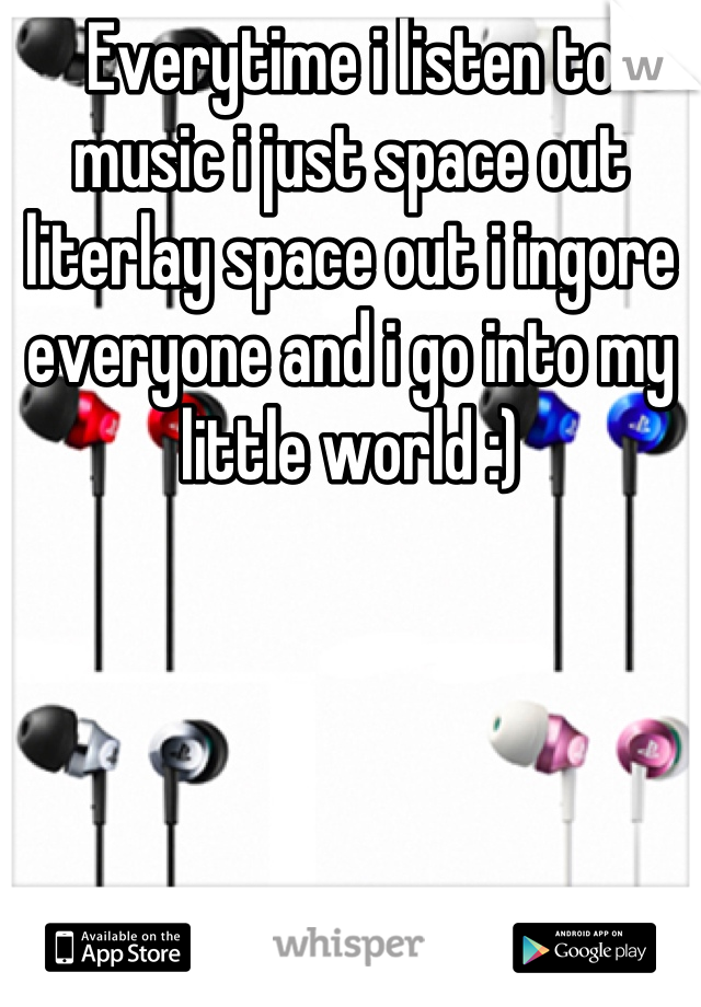 Everytime i listen to music i just space out literlay space out i ingore everyone and i go into my little world :)