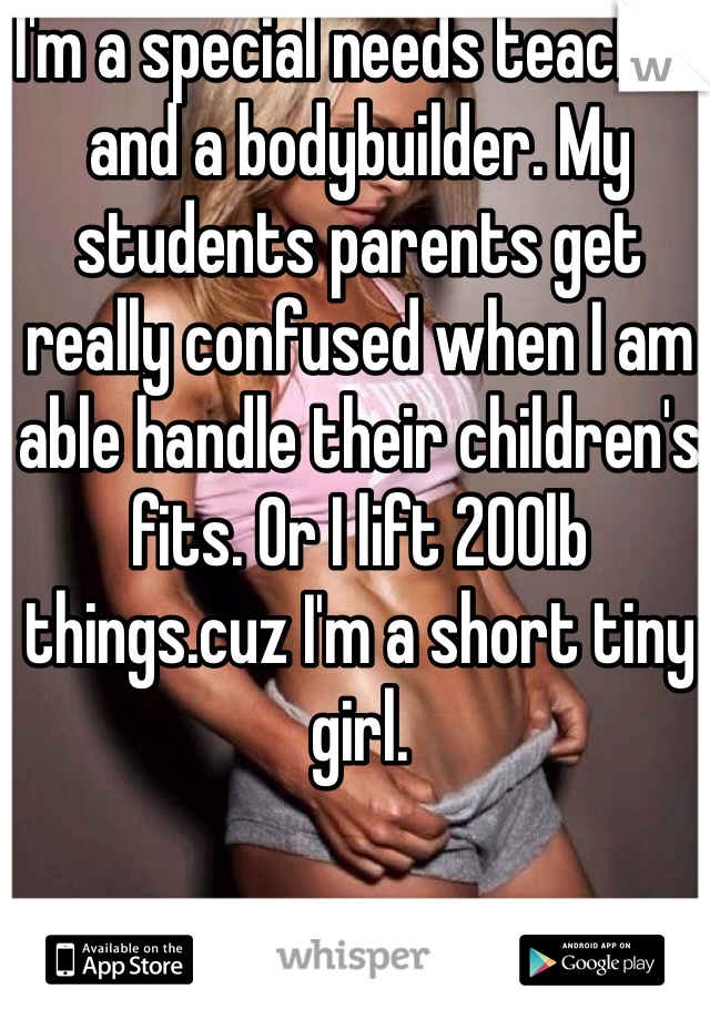 I'm a special needs teacher and a bodybuilder. My students parents get really confused when I am able handle their children's fits. Or I lift 200lb things.cuz I'm a short tiny girl.