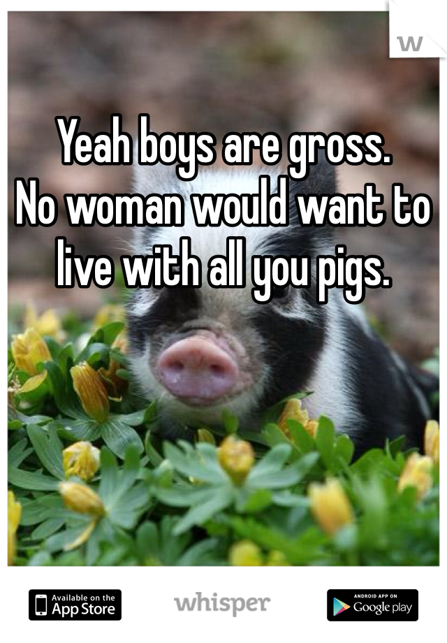 Yeah boys are gross. 
No woman would want to live with all you pigs. 