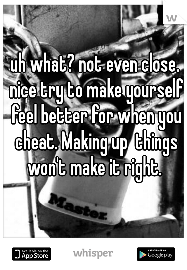 uh what? not even close. nice try to make yourself feel better for when you cheat. Making up  things won't make it right. 