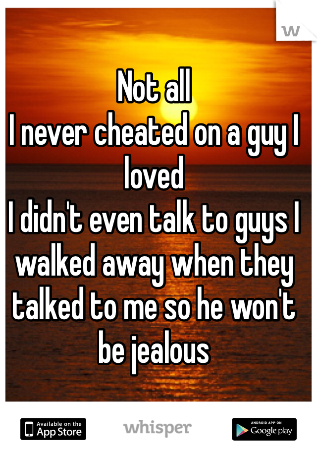 Not all 
I never cheated on a guy I loved 
I didn't even talk to guys I walked away when they talked to me so he won't be jealous