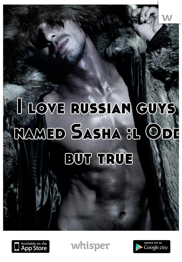 I love russian guys named Sasha :l Odd but true