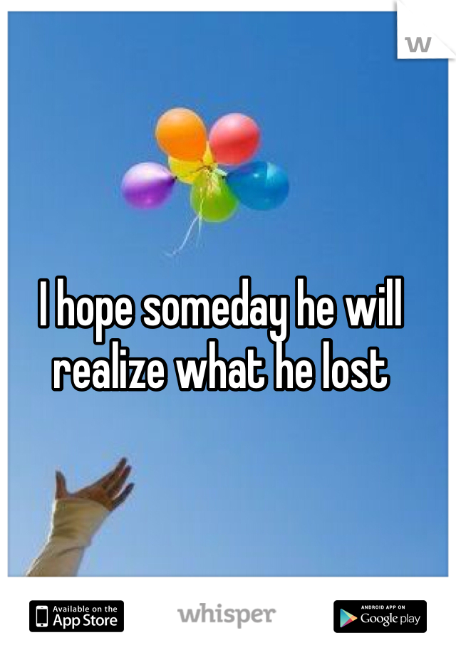 I hope someday he will realize what he lost 