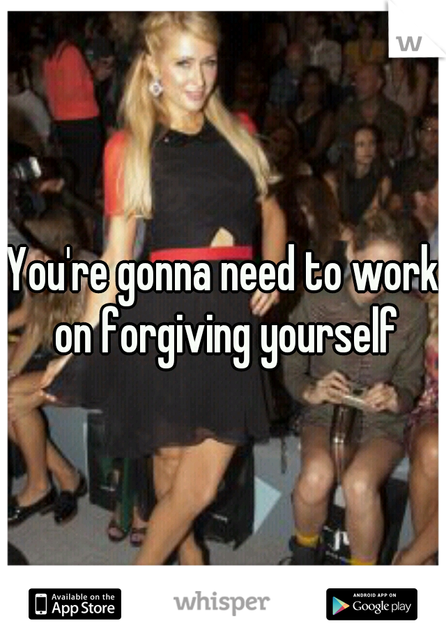 You're gonna need to work on forgiving yourself