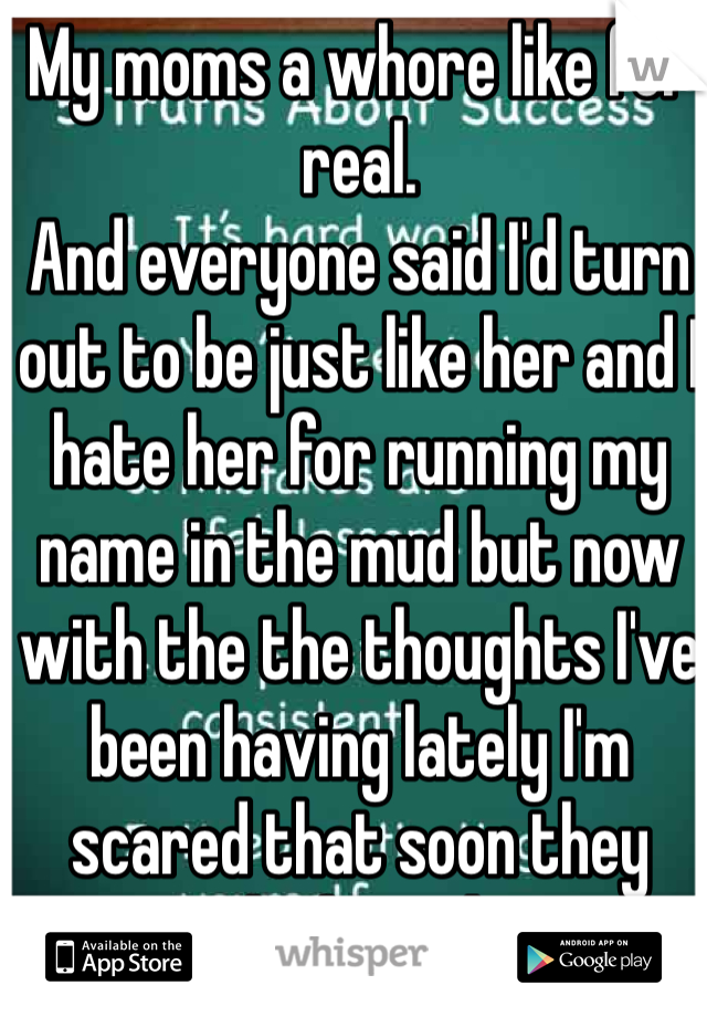 My moms a whore like for real.
And everyone said I'd turn out to be just like her and I hate her for running my name in the mud but now with the the thoughts I've been having lately I'm scared that soon they might be right...