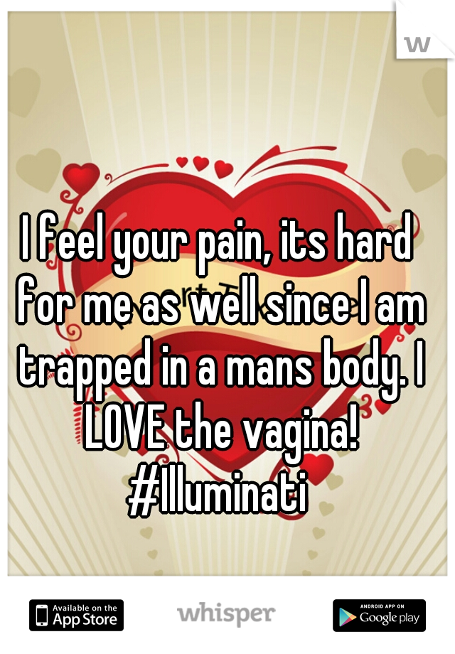 I feel your pain, its hard for me as well since I am trapped in a mans body. I LOVE the vagina!

#Illuminati