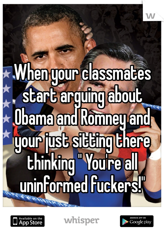 When your classmates start arguing about Obama and Romney and your just sitting there thinking " You're all uninformed fuckers!" 