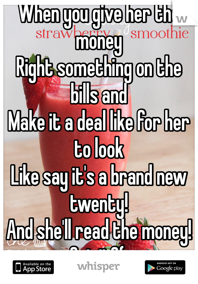 When you give her the money 
Right something on the bills and
Make it a deal like for her to look 
Like say it's a brand new twenty!
And she'll read the money!
Get it?(: