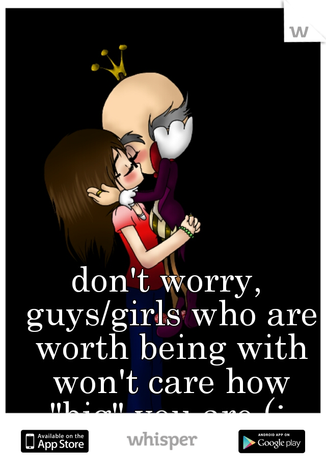 don't worry, guys/girls who are worth being with won't care how "big" you are (: 