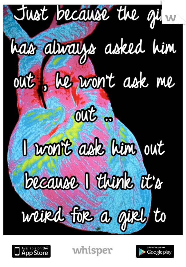 Just because the girl has always asked him out , he won't ask me out .. 
I won't ask him out because I think it's weird for a girl to asked the guy out .. 
& we're best friends ..