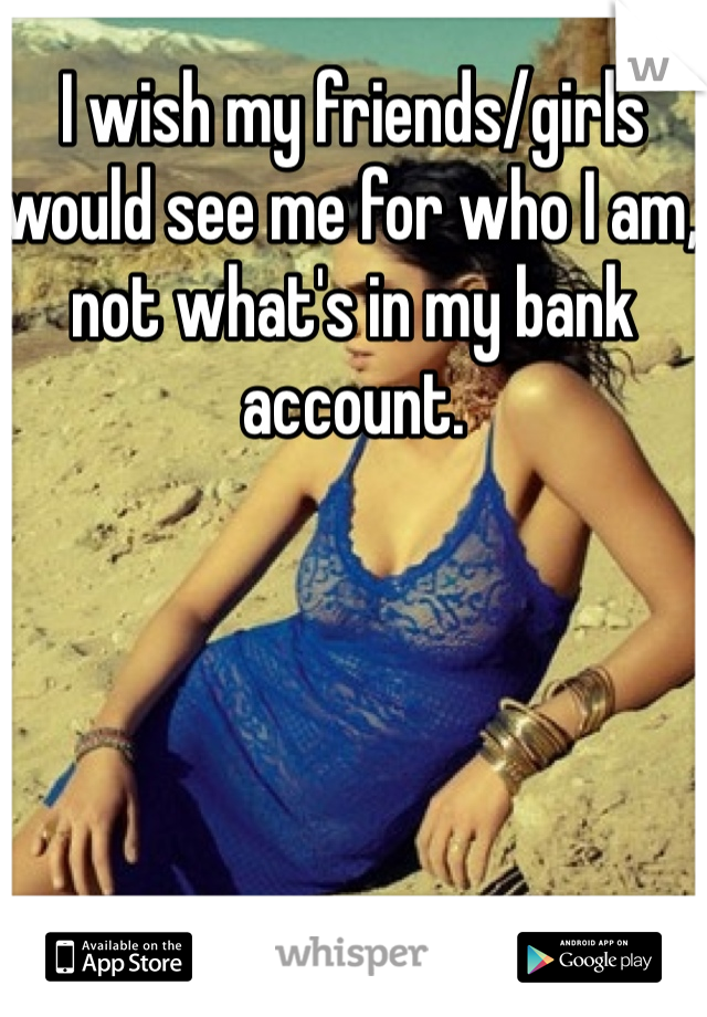 I wish my friends/girls would see me for who I am, not what's in my bank account. 