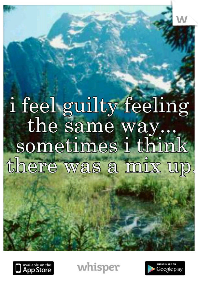 i feel guilty feeling the same way... sometimes i think there was a mix up.