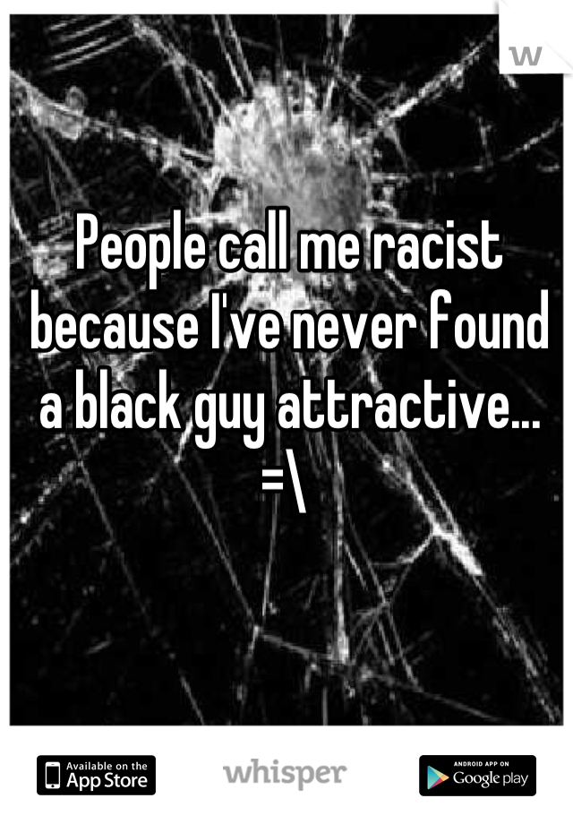 People call me racist because I've never found a black guy attractive... =\ 