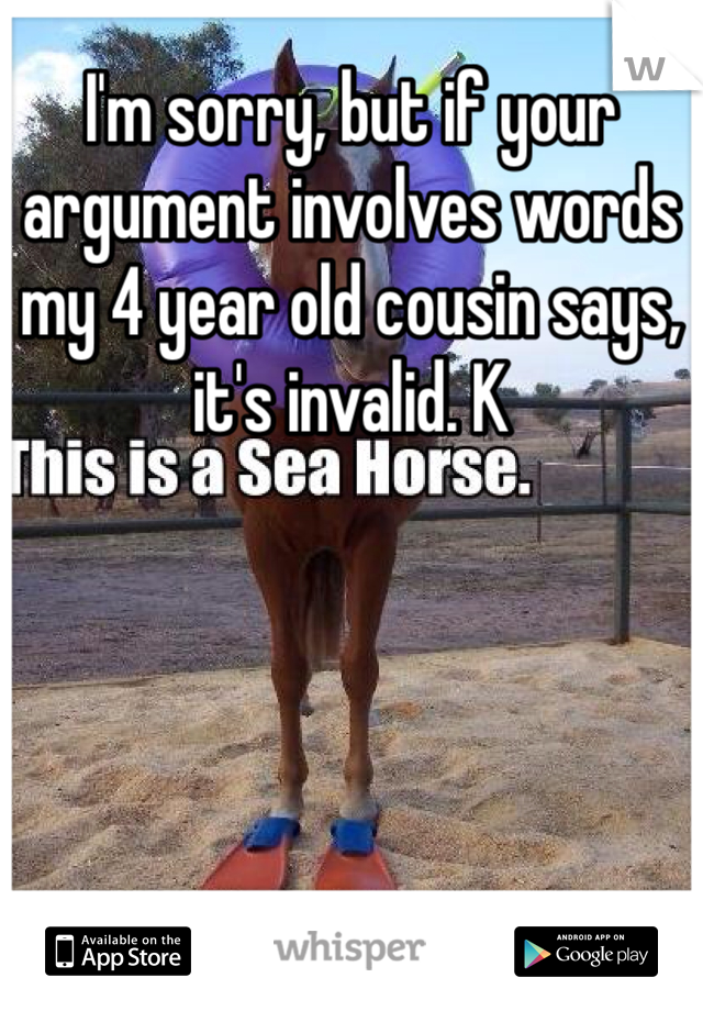 I'm sorry, but if your argument involves words my 4 year old cousin says, it's invalid. K