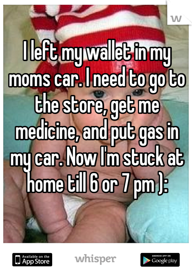 I left my wallet in my moms car. I need to go to the store, get me medicine, and put gas in my car. Now I'm stuck at home till 6 or 7 pm ): 