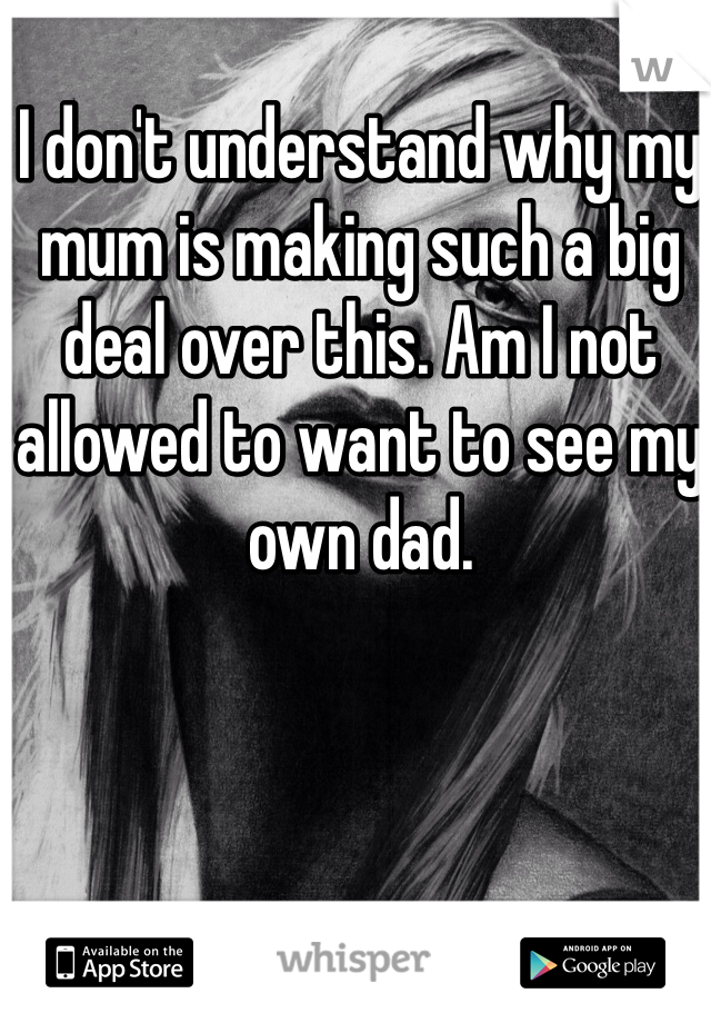 I don't understand why my mum is making such a big deal over this. Am I not allowed to want to see my own dad. 