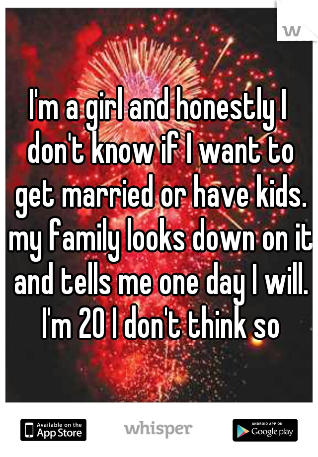 I'm a girl and honestly I don't know if I want to get married or have kids. my family looks down on it and tells me one day I will. I'm 20 I don't think so