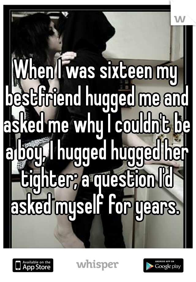 When I was sixteen my bestfriend hugged me and asked me why I couldn't be a boy, I hugged hugged her tighter; a question I'd asked myself for years. 