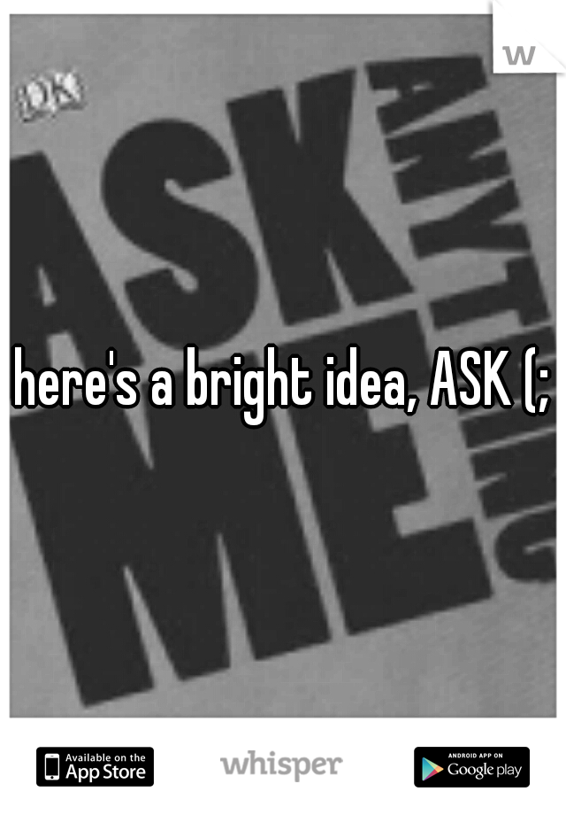 here's a bright idea, ASK (;