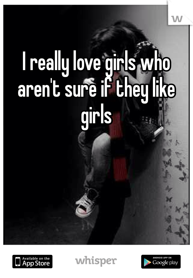 I really love girls who aren't sure if they like girls