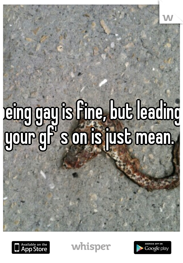 being gay is fine, but leading your gf' s on is just mean. 