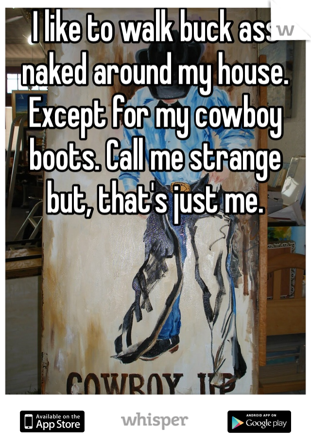 I like to walk buck ass naked around my house. Except for my cowboy boots. Call me strange but, that's just me.