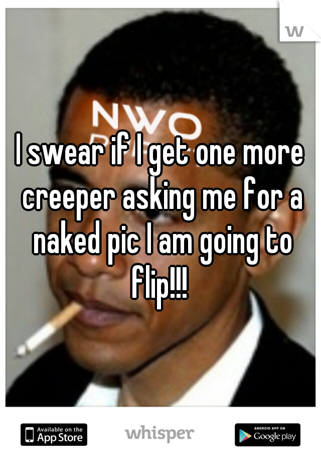 I swear if I get one more creeper asking me for a naked pic I am going to flip!!! 