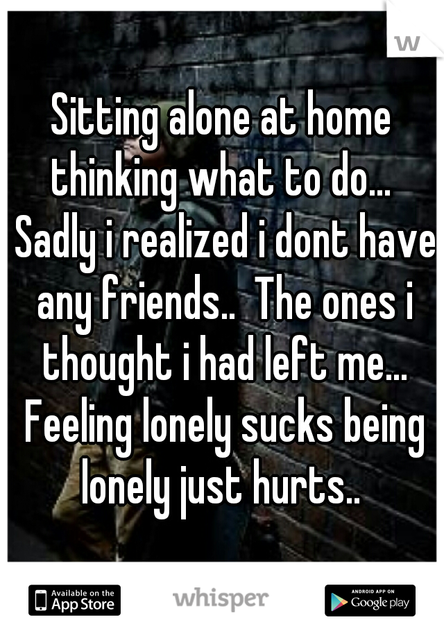 Sitting alone at home thinking what to do...  Sadly i realized i dont have any friends..  The ones i thought i had left me... Feeling lonely sucks being lonely just hurts.. 