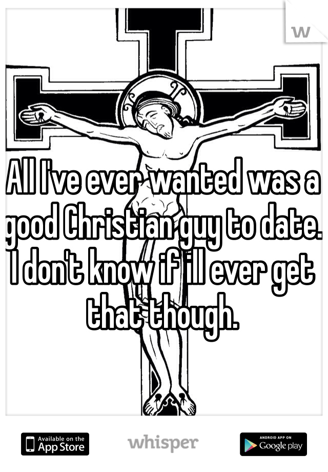 All I've ever wanted was a good Christian guy to date. I don't know if ill ever get that though.