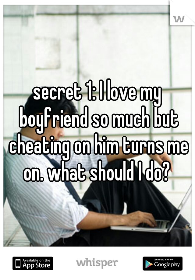 secret 1: I love my boyfriend so much but cheating on him turns me on. what should I do? 